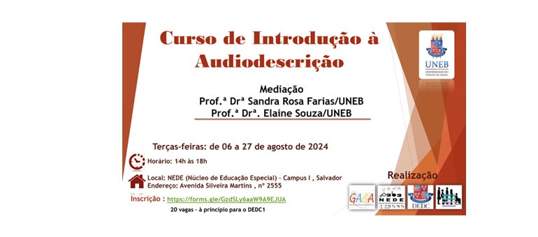 "Curso de Introdução à Audiodescrição, às terças feiras, de 06 a 27 de agosto, das
14:00 às 18:00h, no Núcleo de Educação Especial – NEDE. O NEDE fica no corredor
atrás da Biblioteca, no Campus 1 UNEB, na Av. Silveira Martins, nº 2555, Cabula. 20
vagas. Inscrição no link: https://forms.gle/GzdSLy6aaW9A9EJUA Ministrantes:
profa. Dra. Sandra Rosa Farias e Profa. Dra. Elaine Souza (consultora).
Card de fundo branco, com recortes triangulares verticais nas laterais, em tons
marrons. O título na parte superior central, também é na mesma cor. Logo abaixo
o nome das professoras e mais abaixo os dias e horários, em marrom mais escuro.
No canto superior direito o brasão da UNEB e no inferior direito, as logos da
realização: Departamento de Educação – DEDC1; Grupo de Pesquisa e Extensão
Acessibilidade & Arte – GA&A; NEDE e Grupo de Pesquisa Inclusão e Sociedade."